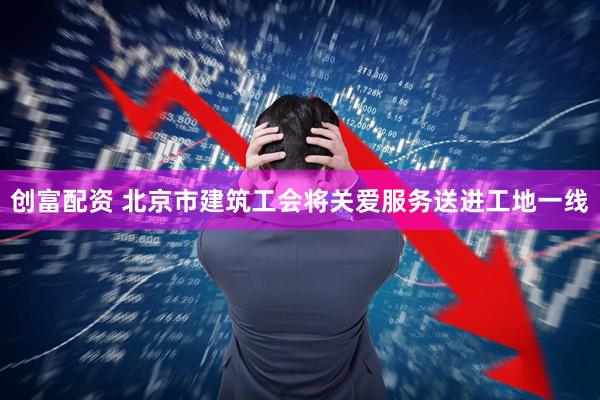 创富配资 北京市建筑工会将关爱服务送进工地一线