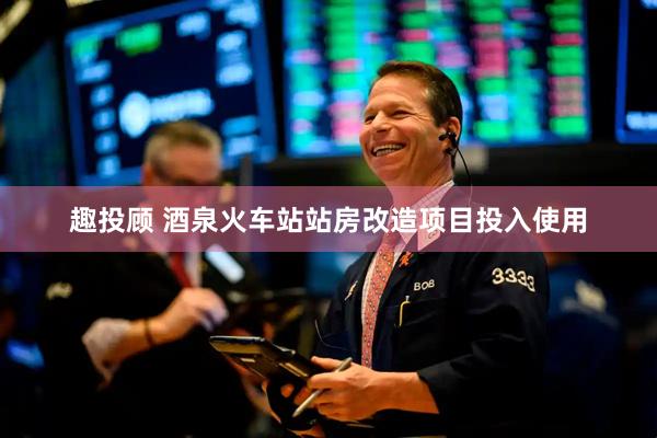 趣投顾 酒泉火车站站房改造项目投入使用