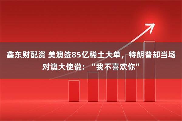 鑫东财配资 美澳签85亿稀土大单，特朗普却当场对澳大使说：“我不喜欢你”