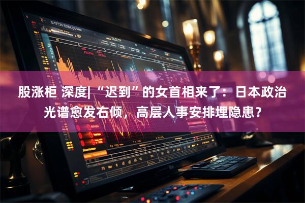 股涨柜 深度| “迟到”的女首相来了：日本政治光谱愈发右倾，高层人事安排埋隐患？