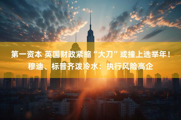 第一资本 英国财政紧缩“大刀”或撞上选举年！穆迪、标普齐泼冷水：执行风险高企