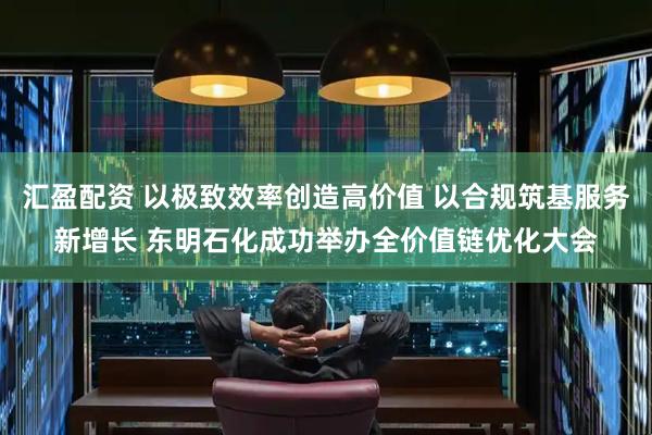 汇盈配资 以极致效率创造高价值 以合规筑基服务新增长 东明石化成功举办全价值链优化大会