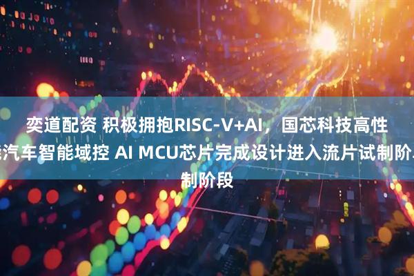 奕道配资 积极拥抱RISC-V+AI,国芯科技高性能汽车智能域控 AI MCU芯片完成设计进入流片试制阶段