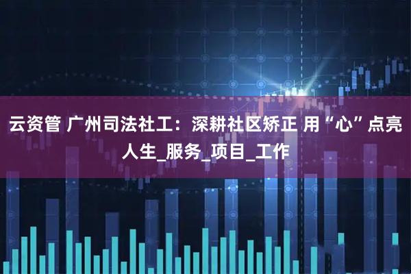 云资管 广州司法社工：深耕社区矫正 用“心”点亮人生_服务_项目_工作