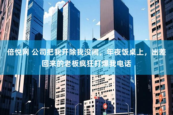 倍悦网 公司把我开除我没闹，年夜饭桌上，出差回来的老板疯狂打爆我电话