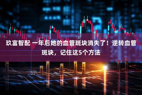 玖富智配 一年后她的血管斑块消失了！逆转血管斑块，记住这5个方法